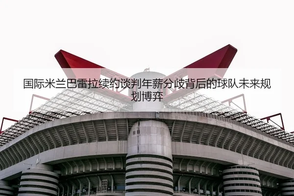 国际米兰巴雷拉续约谈判年薪分歧背后的球队未来规划博弈