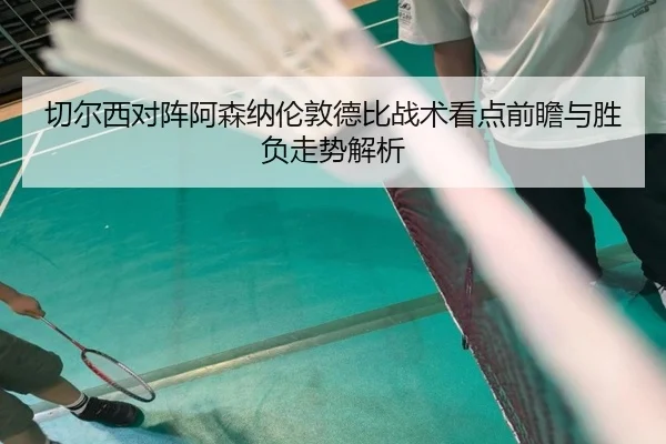 切尔西对阵阿森纳伦敦德比战术看点前瞻与胜负走势解析