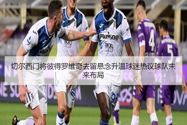 切尔西门将彼得罗维奇去留悬念升温球迷热议球队未来布局