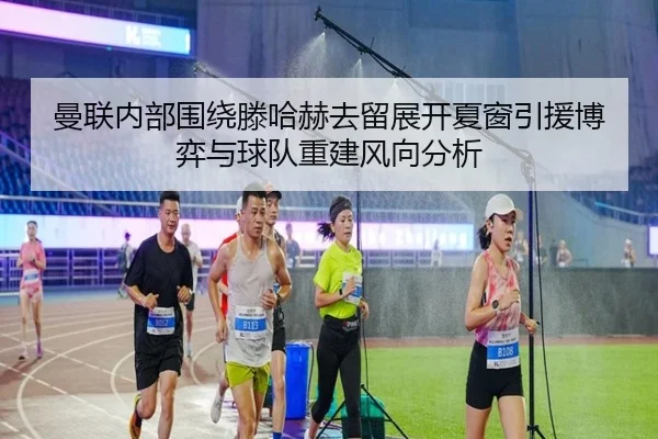 曼联内部围绕滕哈赫去留展开夏窗引援博弈与球队重建风向分析