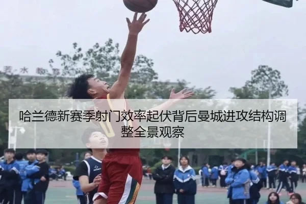 哈兰德新赛季射门效率起伏背后曼城进攻结构调整全景观察