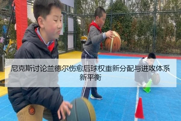 尼克斯讨论兰德尔伤愈后球权重新分配与进攻体系新平衡