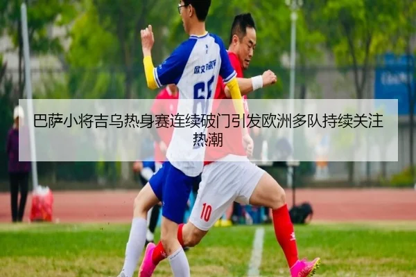 巴萨小将吉乌热身赛连续破门引发欧洲多队持续关注热潮