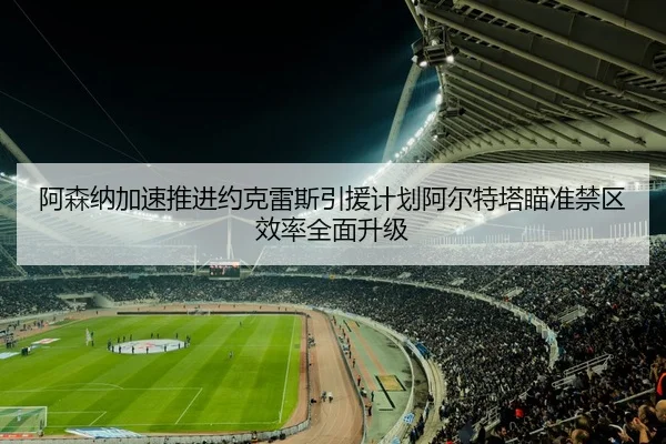阿森纳加速推进约克雷斯引援计划阿尔特塔瞄准禁区效率全面升级